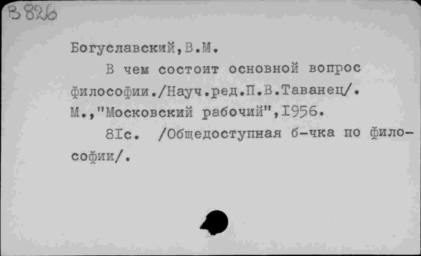 ﻿
Богуславский,В.М.
В чем состоит основной вопрос философии./Науч.ред.П.В.Таванец/• М., ’’Московский рабочий”, 1956.
81с. /Общедоступная б-чка по философии/.